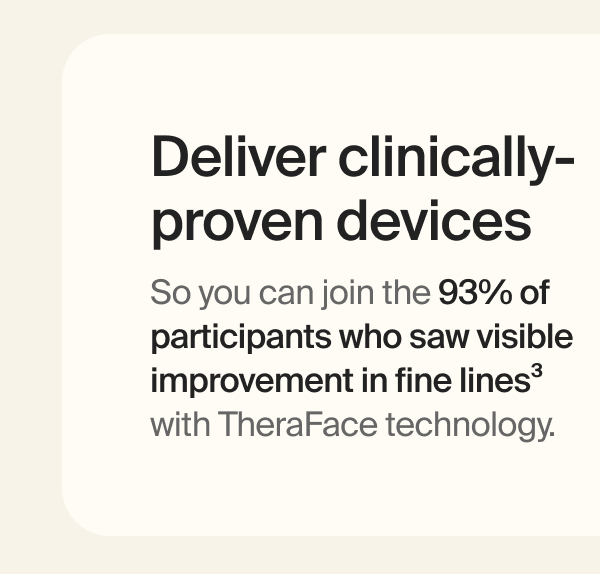Deliver clinically-proven devices | So you can join the 93% of participants who saw visible improvement in fine lines&sup3; with TheraFace technology.