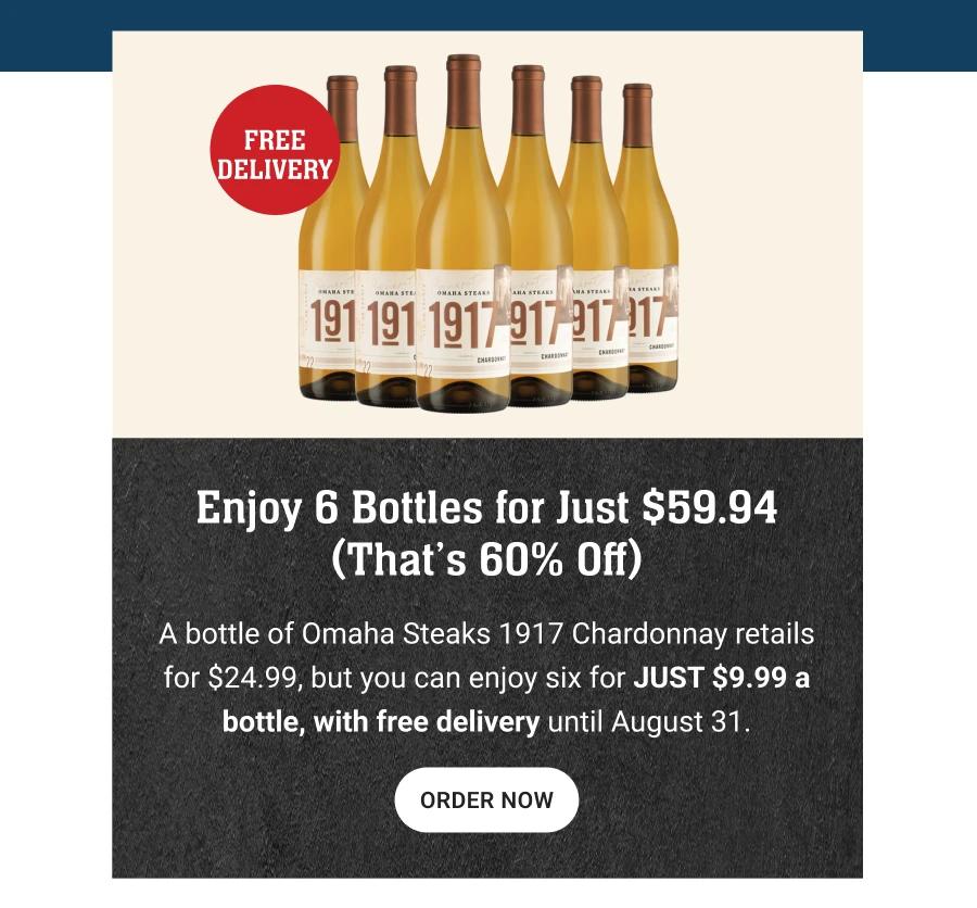 FREE DELIVERY

Enjoy 6 bottles for just $59.94
(That&rsquo;s 60% off)

A bottle of Omaha Steaks 1917 Chardonnay retails for $24.99, but you can enjoy six for JUST $9.99 a bottle, with free delivery until August 31.

Order Now
