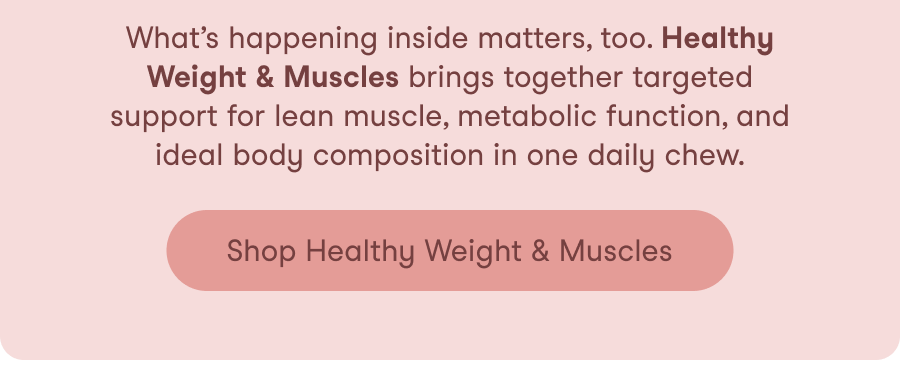 What&rsquo;s happening inside matters, too. Healthy Weight & Muscles brings together targeted support for lean muscle, metabolic function, and ideal body composition in one daily chew.