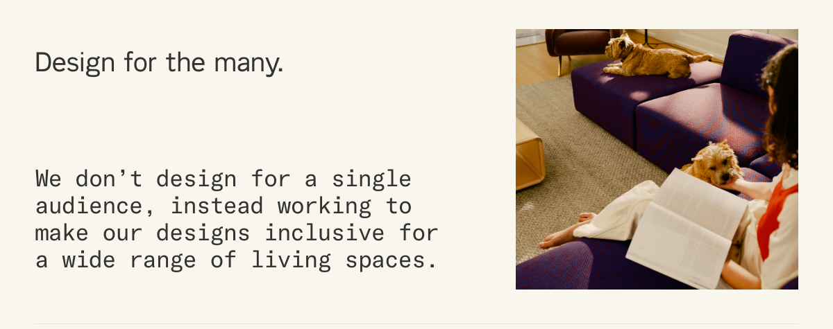 Design for the many. We don&rsquo;t design for a single audience, instead working to make our designs inclusive for a wide range of living spaces.