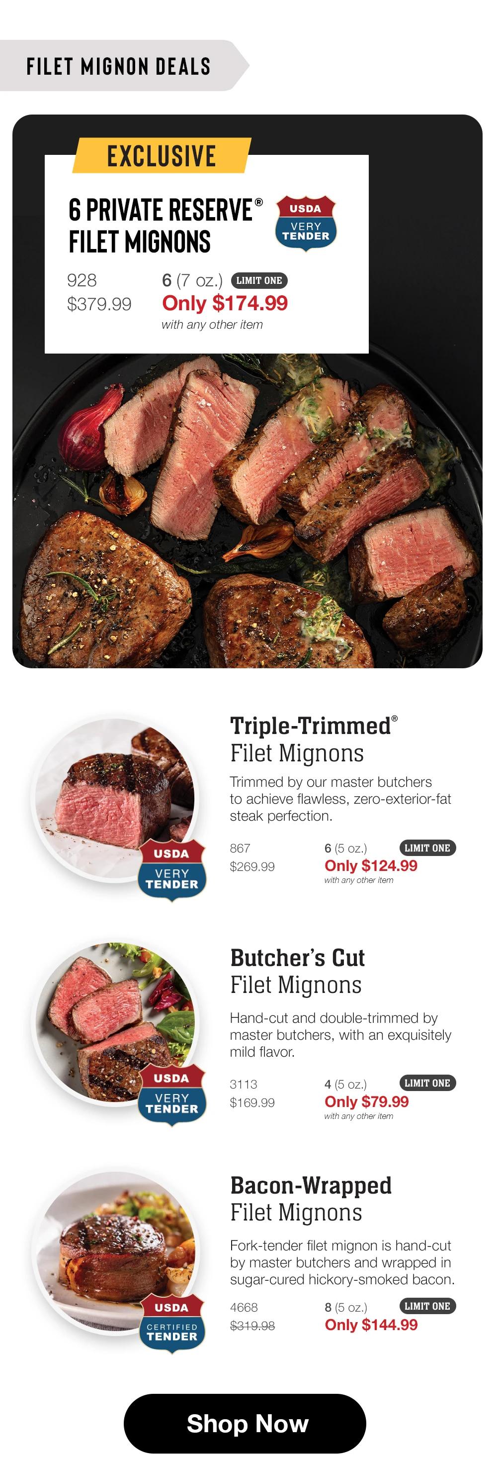 FILET MIGNON DEALS

EXCLUSIVE
6 PRIVATE RESERVE&reg;
FILET MIGNONS
928
6 (7 oz.)
$379.99
Only $174.99
with any other item
LIMIT ONE

USDA
VERY
TENDER

Triple-Trimmed&reg;
Filet Mignons
Trimmed by our master butchers to achieve flawless, zero-exterior-fat steak perfection.
867
6 (5 oz.)
$269.99
Only $124.99
with any other item
LIMIT ONE

USDA
VERY
TENDER

Butcher's Cut Filet Mignons
Hand-cut and double-trimmed by master butchers, with an exquisitely mild flavor.
3113
4 (5 oz.)
$169.99
Only $79.99
with any other item
LIMIT ONE

USDA
CERTIFIED TENDER

Bacon-Wrapped
Filet Mignons
Fork-tender filet mignon is hand-cut by master butchers and wrapped in sugar-cured hickory-smoked bacon.
4668
8 (5 oz.)
$319.98
Only $144.99
LIMIT ONE

Shop Now
