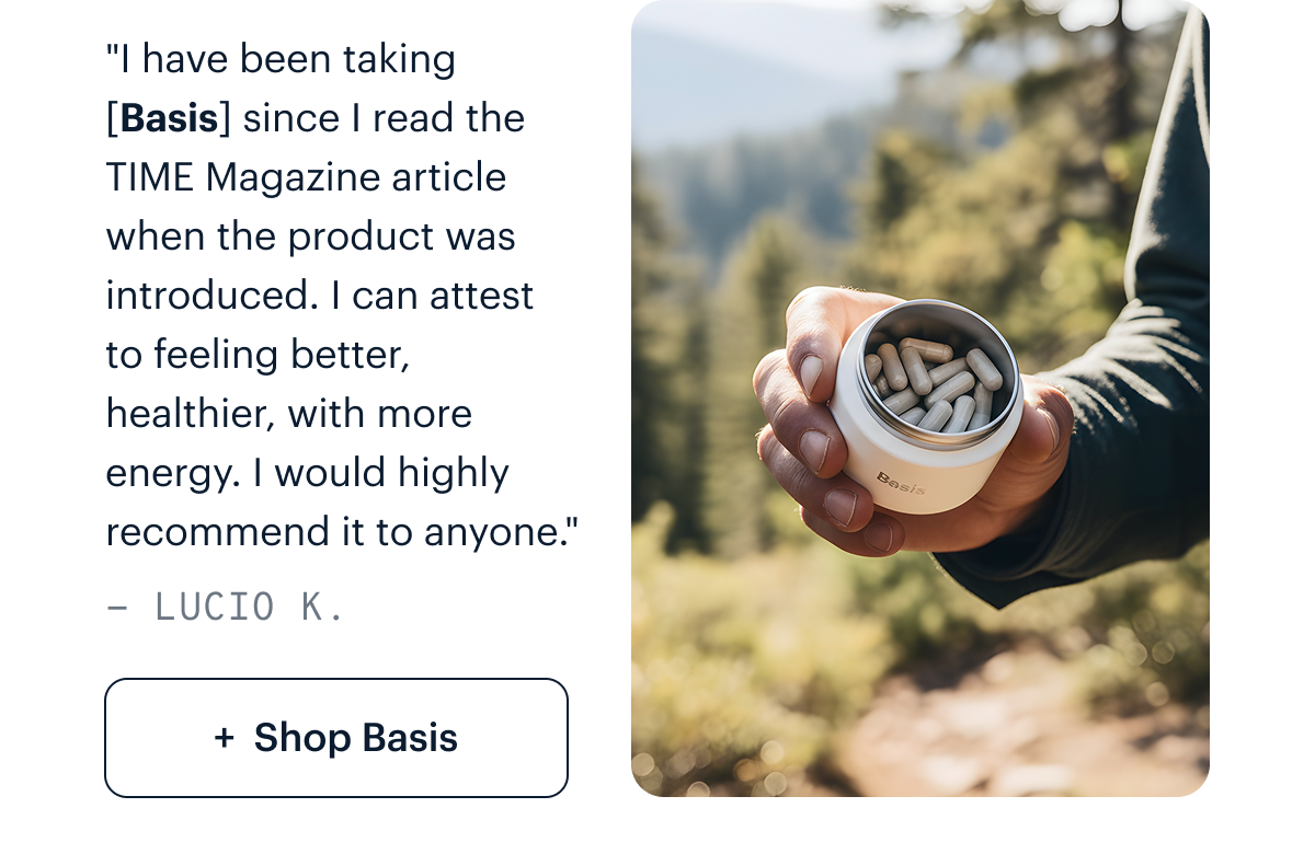 "I have been taking [Basis] since I read the Time Magazine article when the product was introduced. I can attest to feeling better, healthier, with more energy. I would highly recommend it to anyone." - Lucio K. I Shop Basis