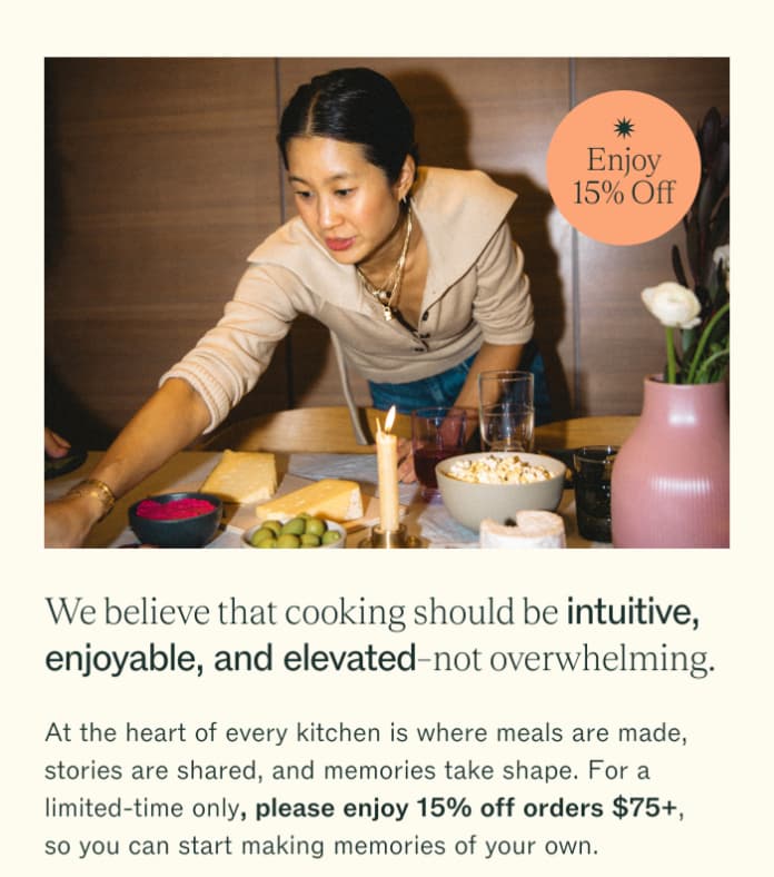 Enjoy 15% Off We believe that cooking should be intuitive, enjoyable, and elevate-not overwhelming. At the heart of every kitchen is where meals are made, stories are shared, and memories take shape. For a limited-time only, please enjoy 15% off orders $75+, so you can start making memories of your own.