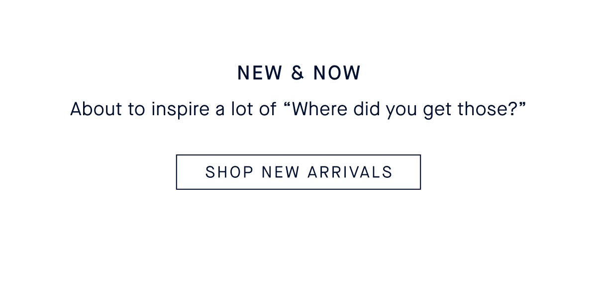 NEW & NOW Body: About to inspire a lot of &ldquo;Where did you get those?&rdquo; CTA: SHOP NEW ARRIVALS
