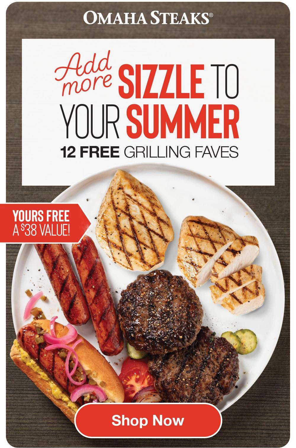 OMAHA STEAKS&reg;

Add more SIZZLE TO YOUR SUMMER
12 FREE GRILLING FAVES
YOURS FREE A $38 VALUE!

SHOP NOW
