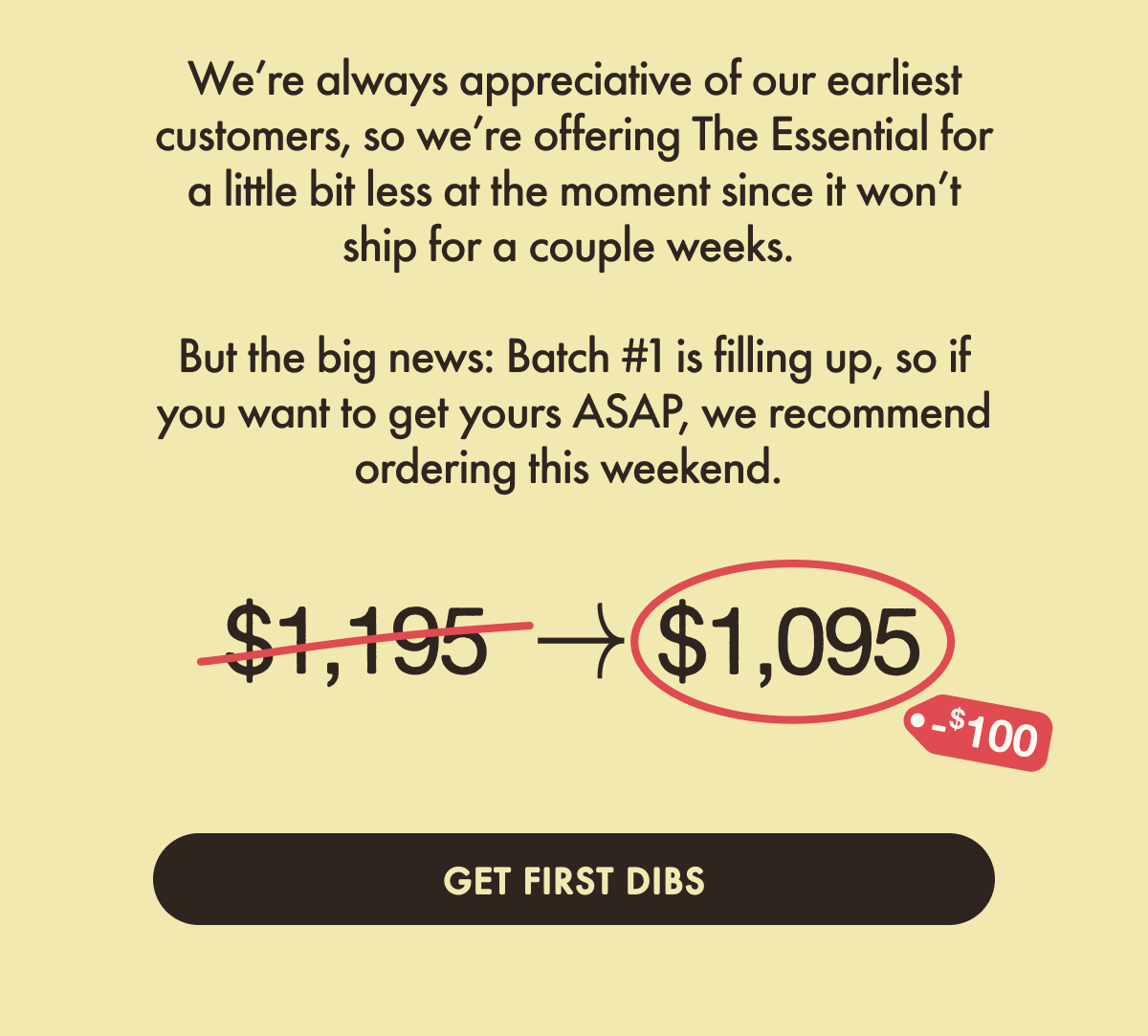 We&rsquo;re always appreciative of our earliest customers, so we&rsquo;re offering The Essential for a little bit less at the moment since it won&rsquo;t ship for a couple weeks.&nbsp;  But the big news: Batch #1 is filling up, so if you want to get yours ASAP, we recommend ordering this weekend.&nbsp;Get first dibs.