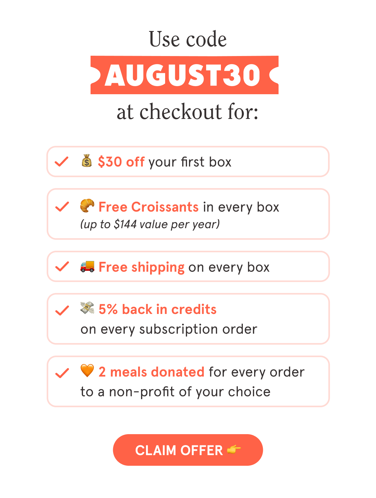 Use code AUGUST30 at checkout for:  💰 $30 off your first box  🥐 Free Croissants in every box  🚚 Free shipping on every box  💳 5% back in credits on every subscription order  🧡 2 meals are donated with every order to a non-profit of your choice  CTA: CLAIM OFFER  👉