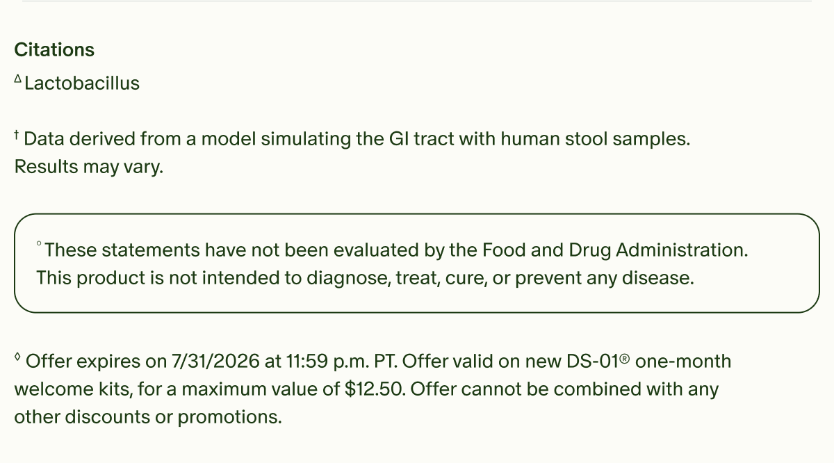 Citations | &Delta;Lactobacillus | &dagger;Data derived from a model simulating the GI tract with human stool samples. Results may vary. | &deg;These statements have not been evaluated by the Food and Drug Administration. This product is not intended to diagnose, treat, cure, or prevent any disease. | &loz;Offer expires on 7/31/2026 at 11:59 p.m. PT. Offer valid on new DS-01&reg; one-month welcome kits, for a maximum value of $12.50. Offer cannot be combined with any other discounts or promotions.