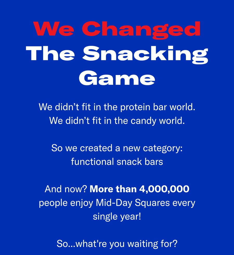 We changed the snacking game. We didn't fir the protein bar world. We didn't fit in the candy world. So we created a new category: Functional snack bar. And now? More than 4,000,000 people enjoy MidDay Squares every single year!
