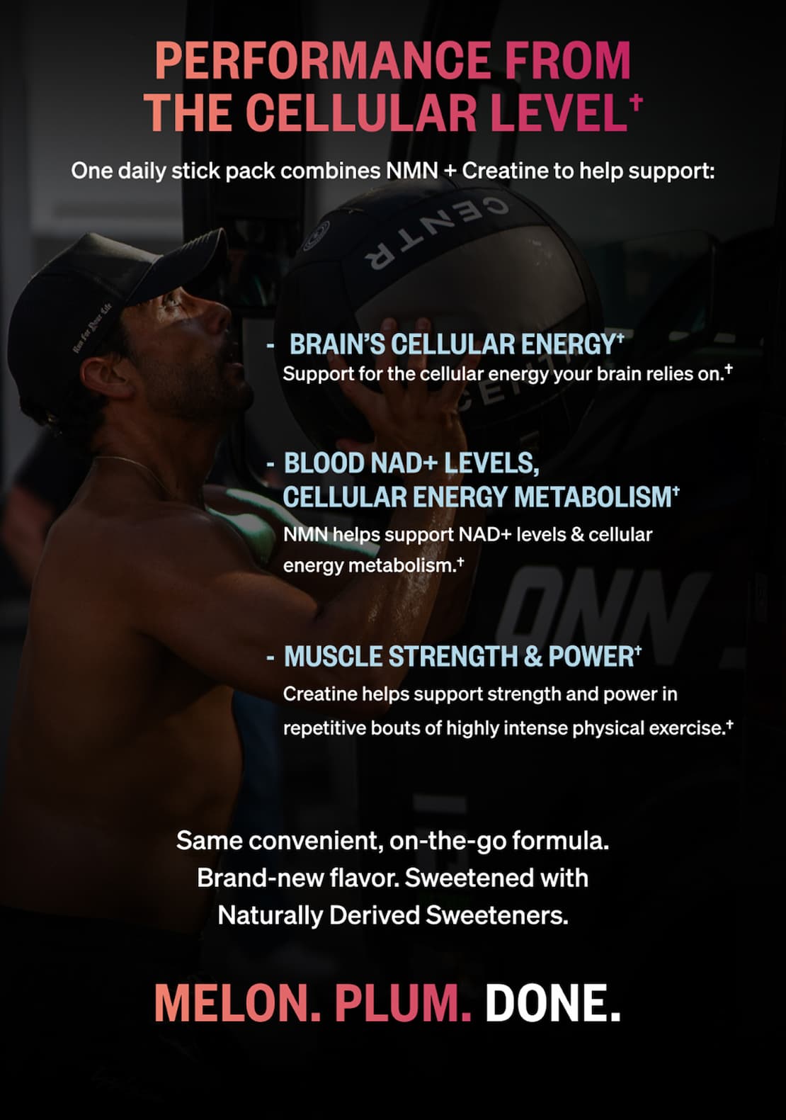 Performance from the cellular level. One daily stick pack combines NMN + Creatine to help support brain&rsquo;s cellular energy, blood NAD+ levels and cellular energy metabolism, and muscle strength and power. Same convenient formula, brand-new flavor, sweetened with naturally derived sweeteners. Melon. Plum. Done.