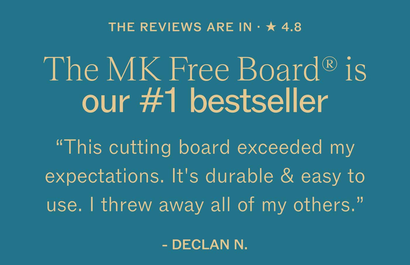 THE REVIEWS ARE IN &middot; ★ 4.8  The MK Free Board&reg; is our #1 bestseller  &ldquo;This cutting board exceeded my expectations. It&rsquo;s durable & easy to use. I threw away all of my others.&rdquo;  DECLAN N.