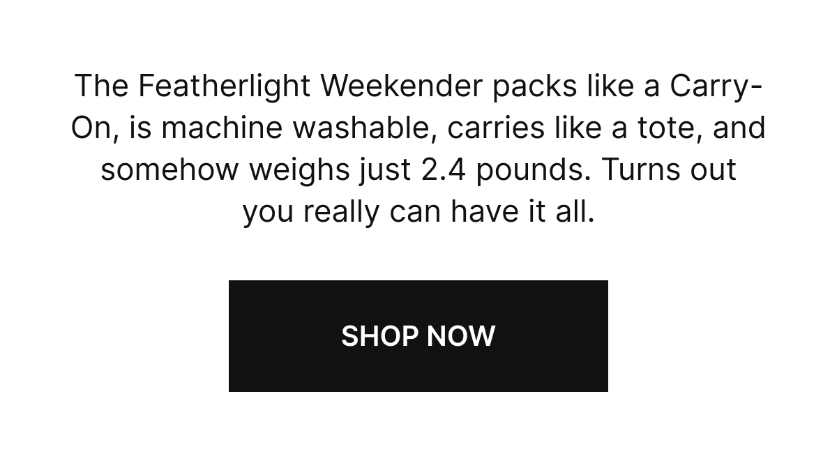 The Featherlight Weekender packs like a Carry-On, is machine washable, carries like a tote, and somehow weighs just 2.4 pounds. Turns out you really can have it all.