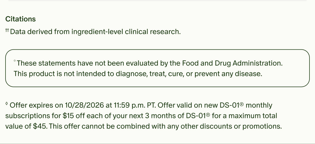 Citations | &dagger;&dagger;Data derived from ingredient-level clinical research. | &deg;These statements have not been evaluated by the Food and Drug Administration. This product is not intended to diagnose, treat, cure, or prevent any disease. | &loz;Offer expires on 10/28/2026 at 11:59 p.m. PT. Offer valid on new DS-01&reg; monthly subscriptions for $15 off each of your next 3 months of DS-01&reg; for a maximum total value of $45. This offer cannot be combined with any other discounts or promotions.