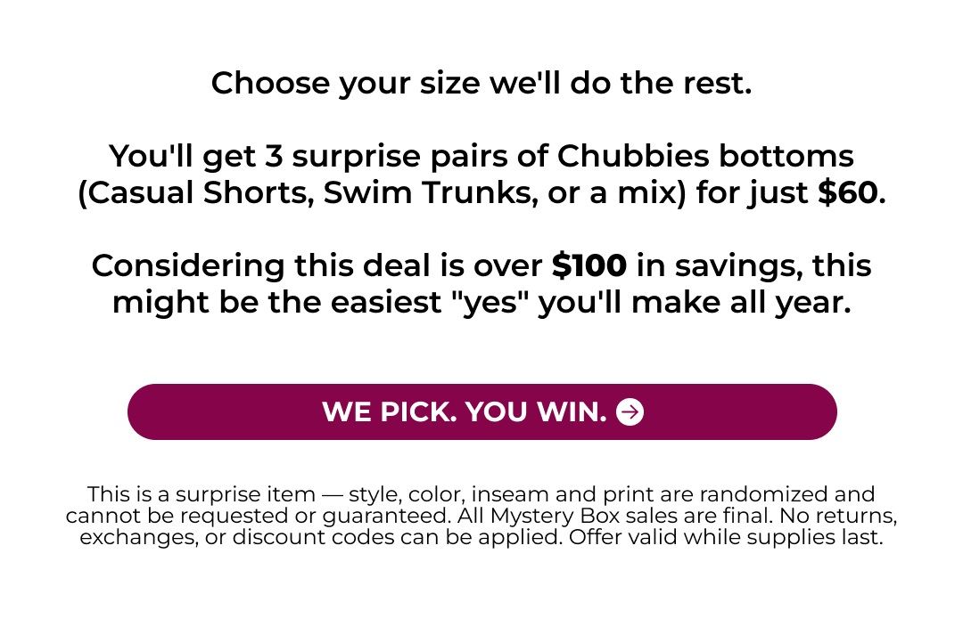 Choose your size we'll do the rest.  You'll get 3 surprise pairs of Chubbies bottoms (Casual Shorts, Swim Trunks, or a mix) for just $60.  Considering this deal is over $100 in savings, this might be the easiest "yes" you'll make all year.