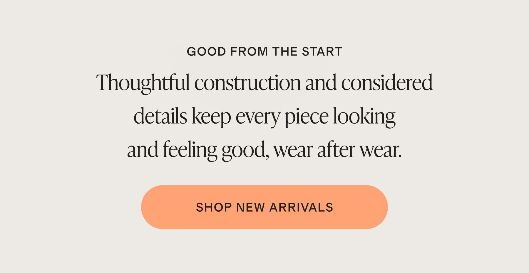 GOOD FROM THE START | Thoughtful construction and considered details keep every piece looking and feeling good, wear after wear. | SHOP NEW ARRIVALS