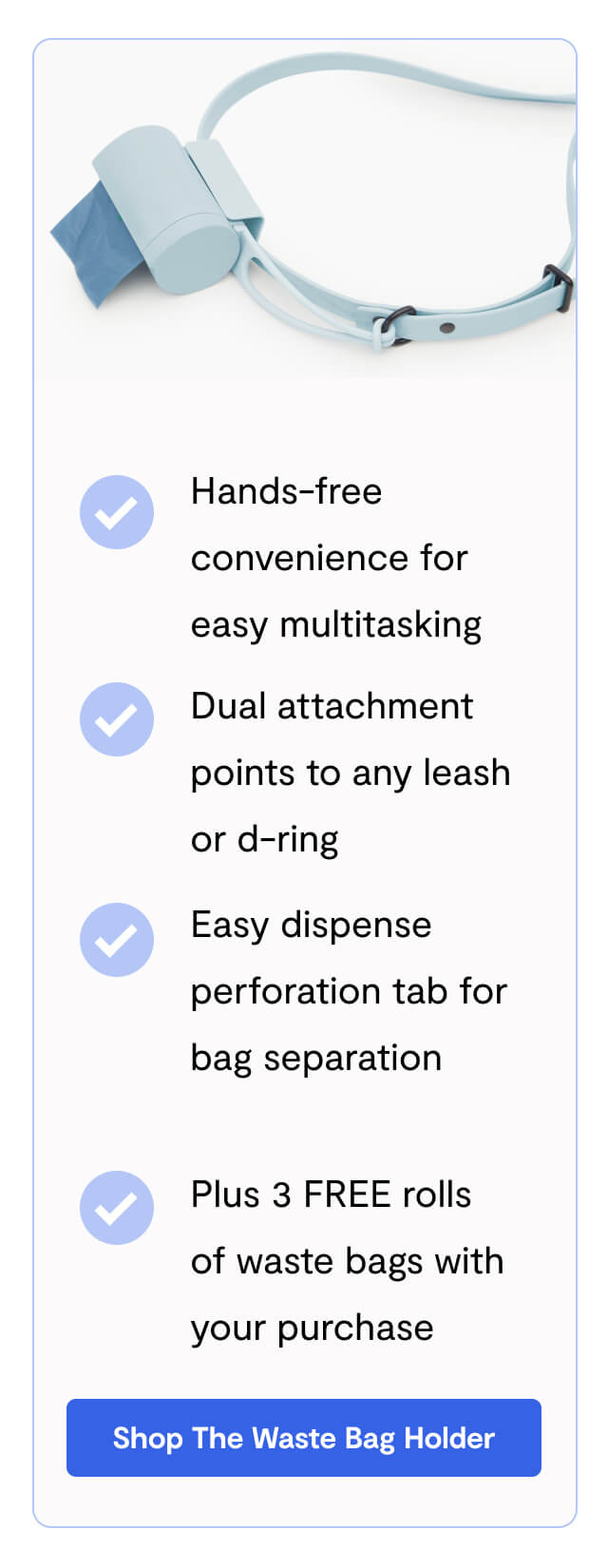 Hands-free convenience for easy multitasking - Dual attachment points to any leash or d-ring - Easy dispense perforation tab for bag separation - Plus 3 FREE rolls of waste bags with your purchase