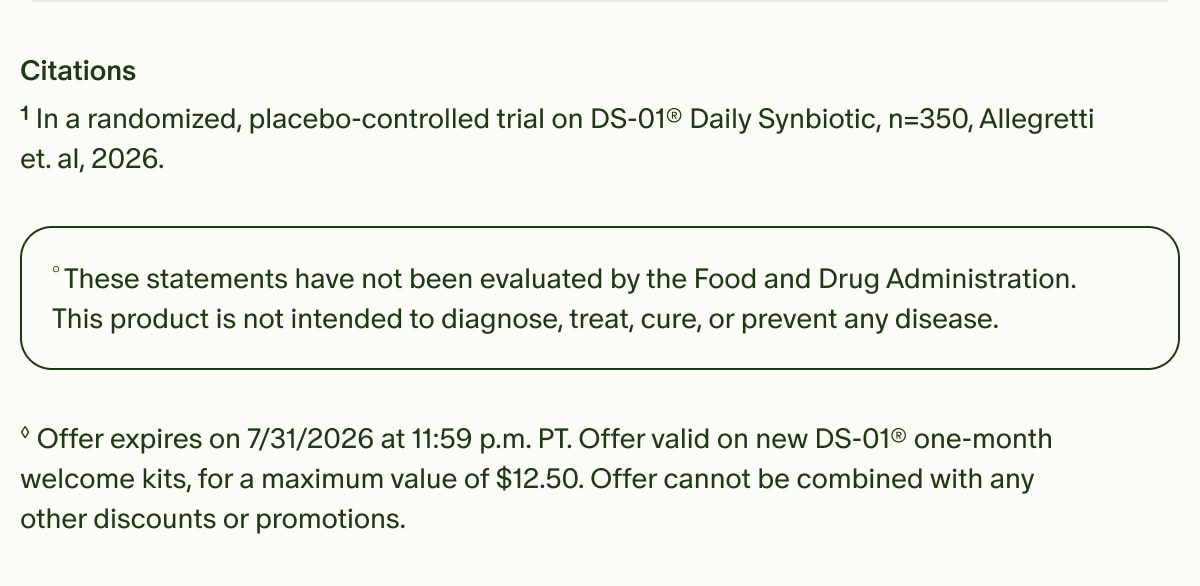 Citations | &sup1;In a randomized, placebo-controlled trial on DS-01&reg; Daily Synbiotic, n=350, Allegretti et. al, 2026. | &deg;These statements have not been evaluated by the Food and Drug Administration. This product is not intended to diagnose, treat, cure, or prevent any disease. | &loz;Offer expires on 7/31/2026 at 11:59 p.m. PT. Offer valid on new DS-01&reg; one-month welcome kits, for a maximum value of $12.50. Offer cannot be combined with any other discounts or promotions.