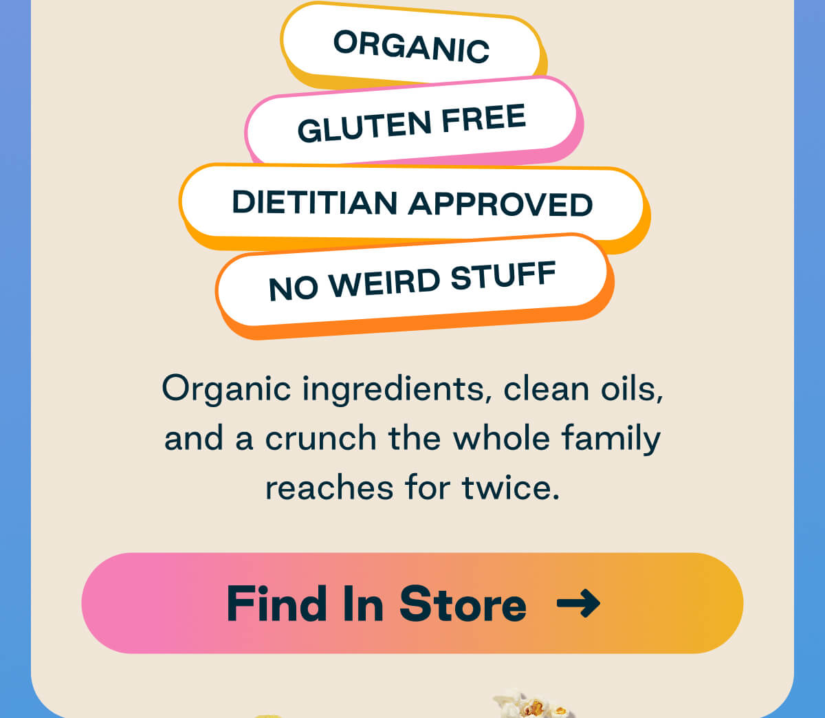 Organic, Gluten-Free, Dietitian-Approved, No Weird Stuff. Organic ingredients, clean oils, and a crunch the whole family reaches for twice. Button: Find In Store