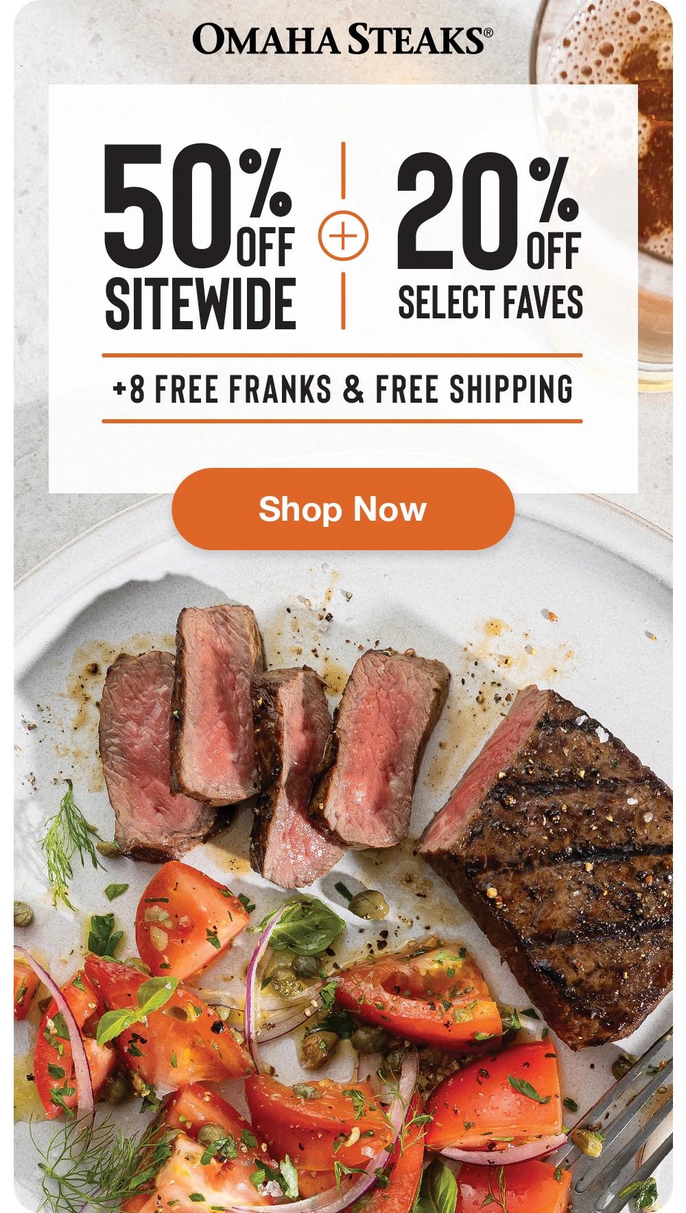 OMAHA STEAKS&reg;

50% OFF SITEWIDE
+
20% OFF SELECT FAVES
+ 8 FREE FRANKS & FREE SHIPPING

SHOP NOW

