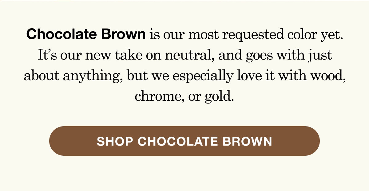 Chocolate Brown is our most requested color yet. It&rsquo;s our new take on neutral, and goes with just about anything, but we especially love it with wood, chrome, or gold.