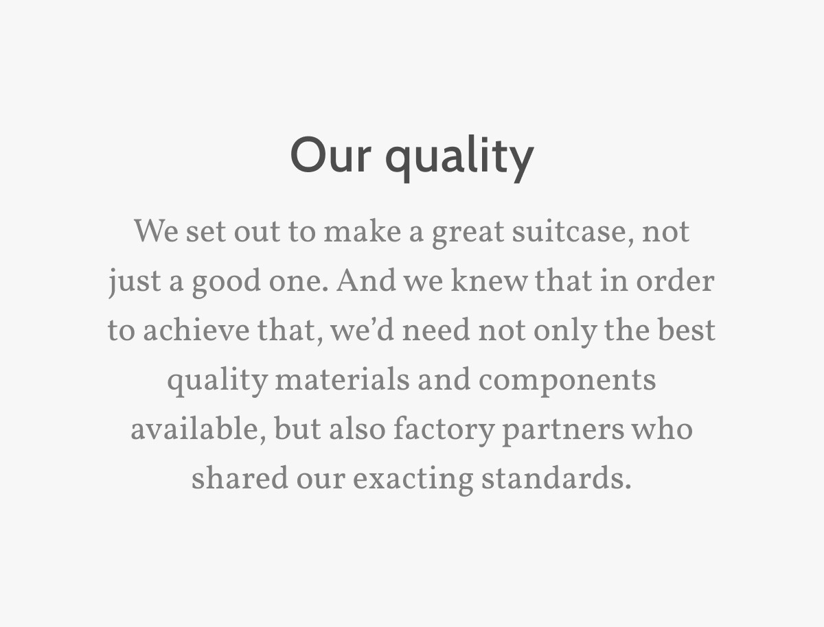 Our quality. We set out to make a great suitcase, not just a good one. And we knew that in order to achieve that, we&rsquo;d need not only the best quality materials and components available, but also factory partners who shared our exacting standards.