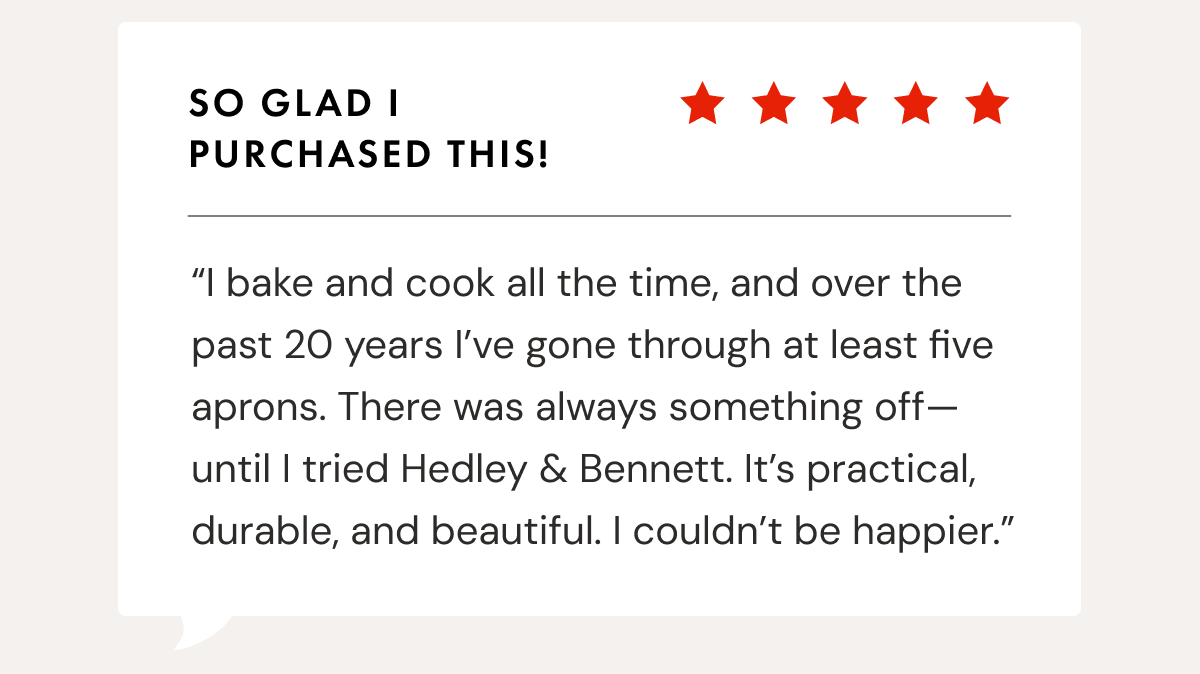 So Glad I Purchased This! | &ldquo;I bake and cook all the time, and over the past 20 years I&rsquo;ve gone through at least five aprons. There was always something off&mdash;until I tried Hedley & Bennett. It&rsquo;s practical, durable, and beautiful. I couldn&rsquo;t be happier.&rdquo;