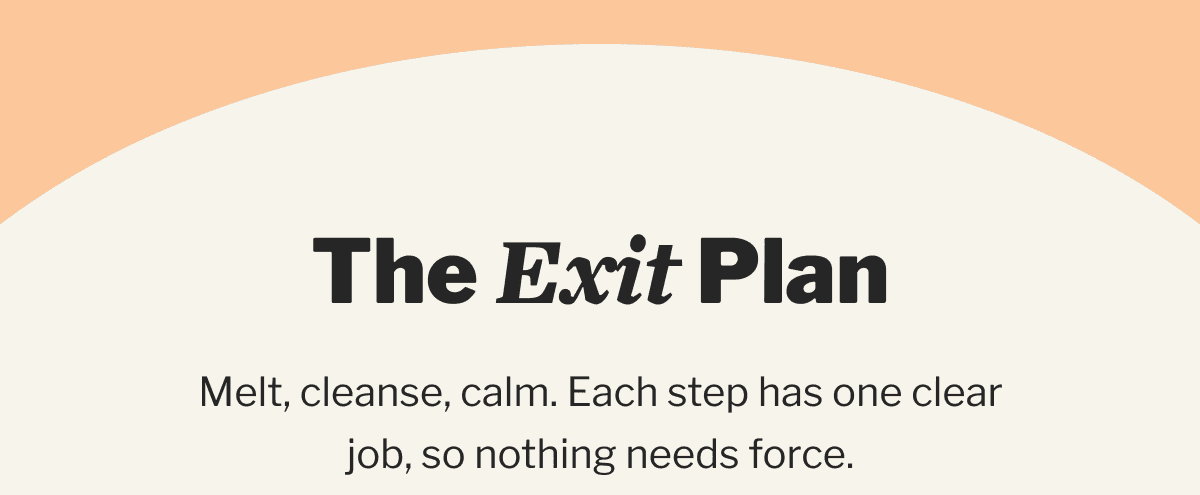 The Exit Plan | Melt, cleanse, calm. Each step has one clear job, so nothing needs force.