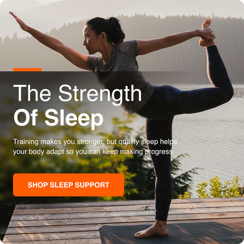 The Strength Of Sleep. Training makes you stronger, but quality sleep helps your body adapt so you can keep making progress. Shop Sleep Support.