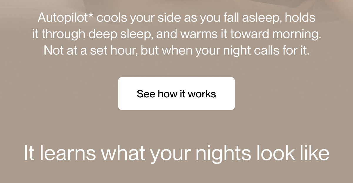Autopilot* cools your side as you fall asleep, holds it through deep sleep, and warms it toward morning. Not at a set hour, but when your night calls for it.