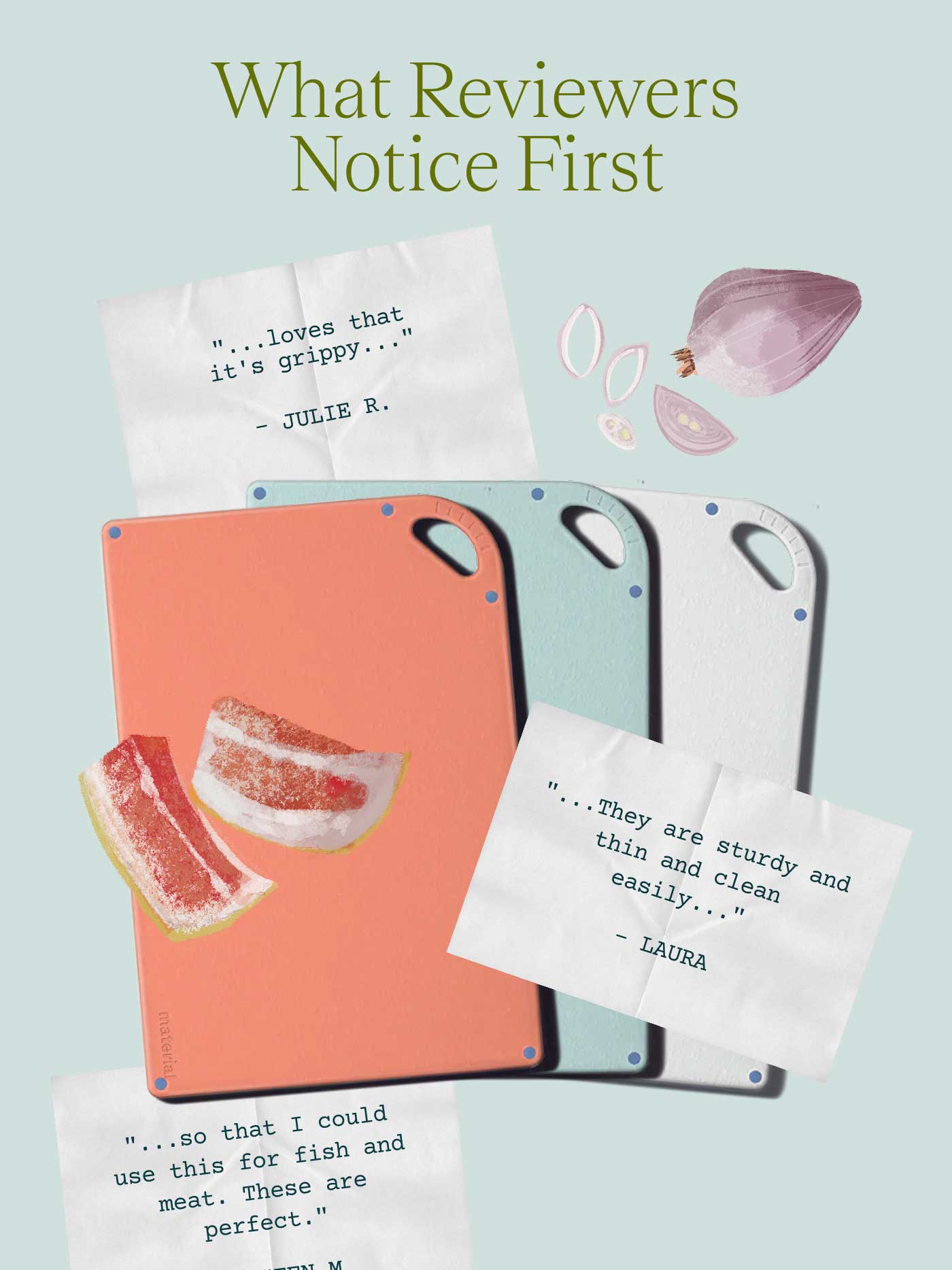 What Reviewers Notice First  "...loves that it's grippy..." &ndash; JULIE R.  "...They are sturdy and thin and clean easily..." &ndash; LAURA  "...so that I could use this for fish and meat. These are perfect." &ndash; KIRSTEN M. 
