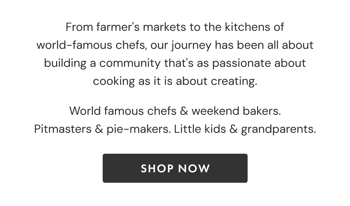 From farmer's markets to the kitchens of world-famous chefs, our journey has been all about building a community that's as passionate about cooking as it is about creating. World famous chefs & weekend bakers. Pitmasters & Pie-makers. Little kids & grandparents | SHOP NOW