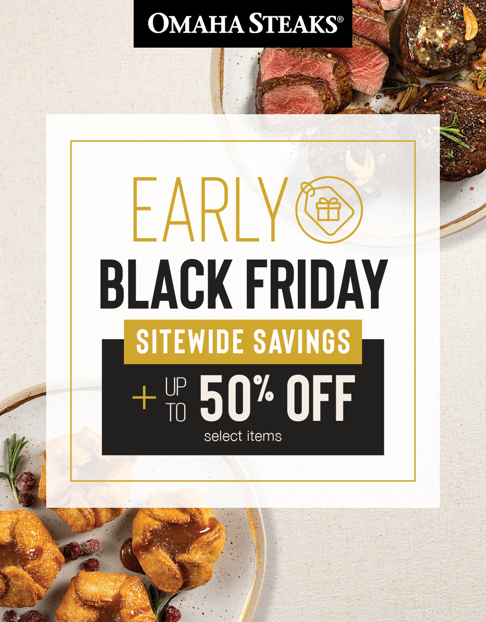 OMAHA STEAKS&reg;

EARLY
BLACK FRIDAY

SITEWIDE SAVINGS

PLUS UP TO
50% OFF
select items
