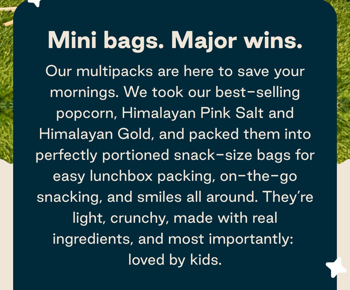 Mini bags. Major wins. Our multipacks are here to save your mornings. We took our best-selling popcorn, Himalayan Pink Salt and Himalayan Gold, and packed them into perfectly portioned snack-size bags for easy lunchbox packing, on-the-go snacking, and smiles all around. They're light, crunchy, made with real ingredients, and most importantly: loved by kids.