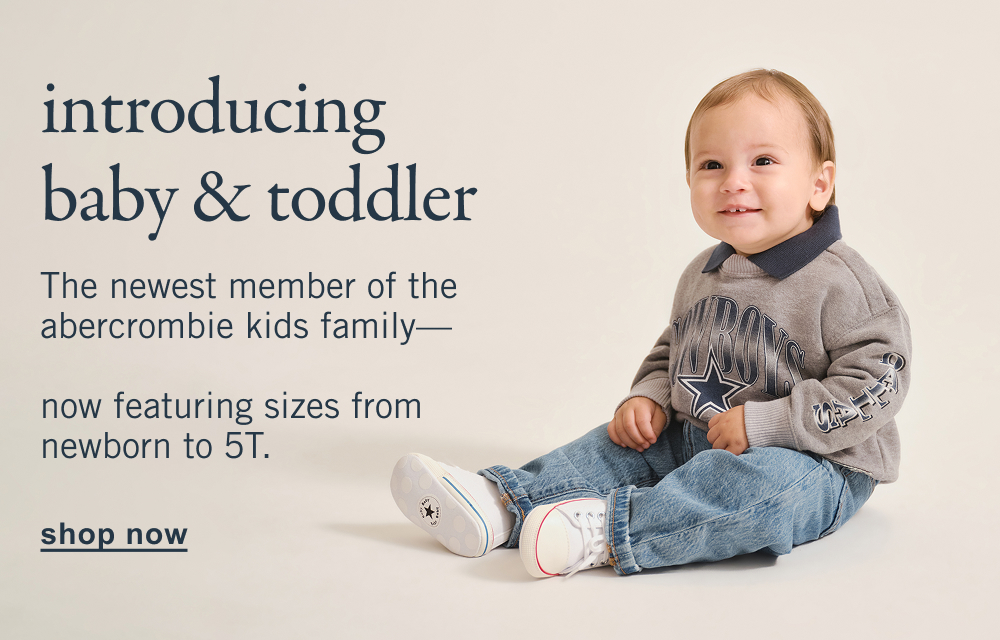 introducing baby & toddler The newest member of the abercrombie kids family&mdash; now featuring sizes from newborn to 5T. shop now>