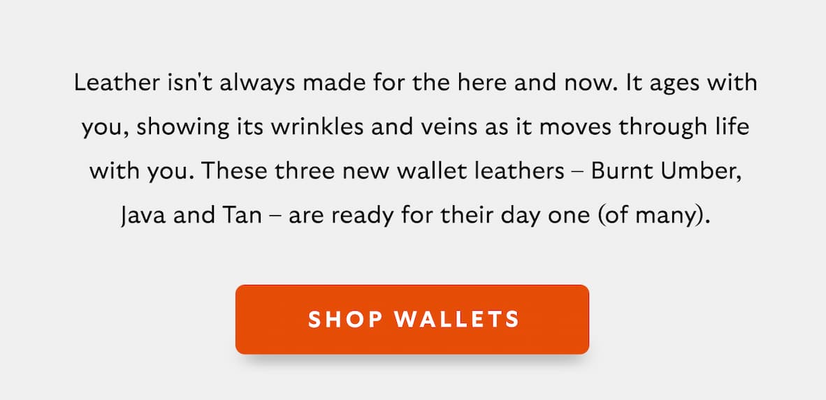 [Introduction]Leather isn't always made for the here and now. It ages with you, showing its wrinkles and veins as it moves through life with you. These three new wallet leathers &ndash; Burnt Umber, Java and Tan &ndash; are ready for their day one (of many). [CTA] Shop Wallets