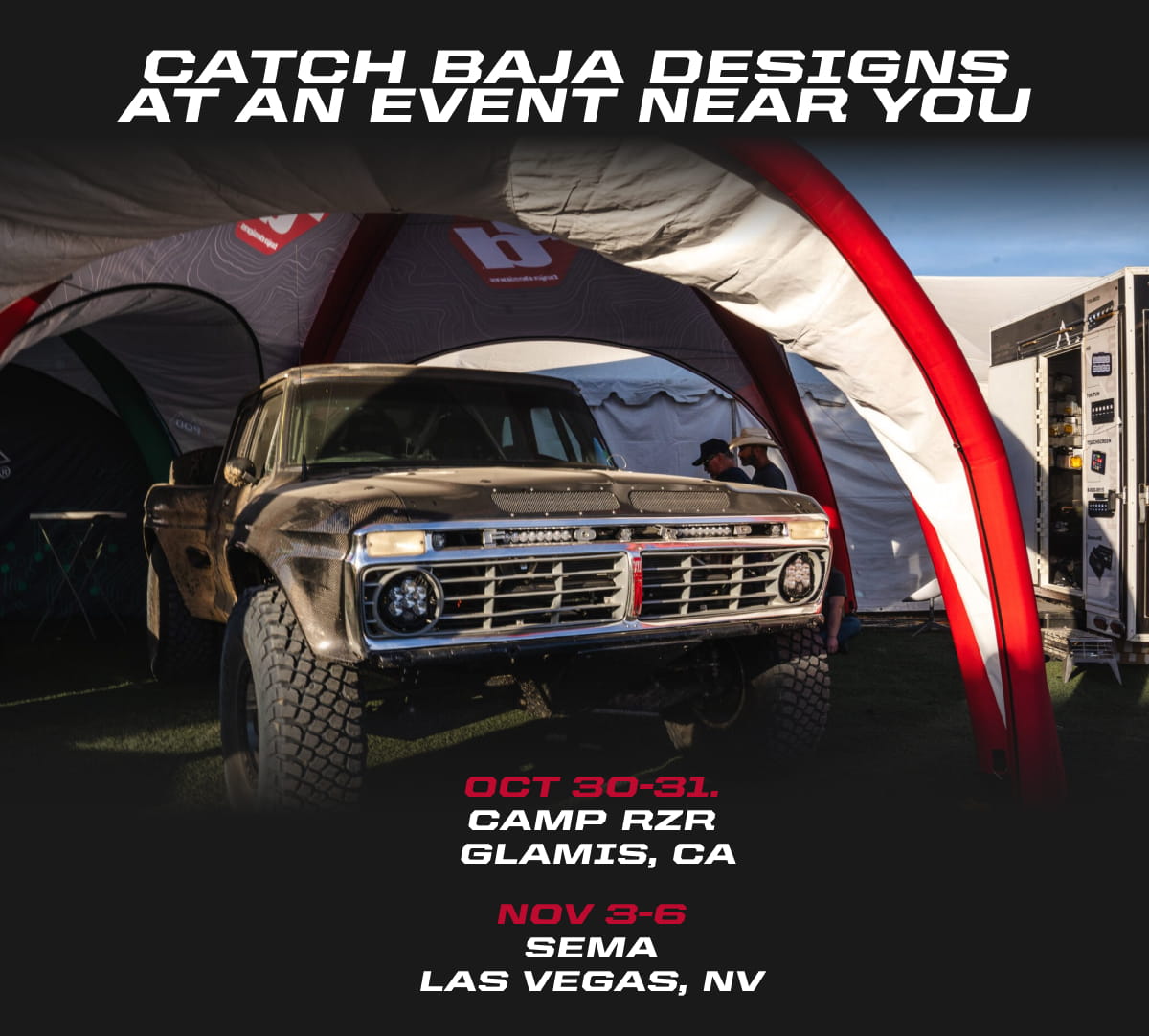 Catch Baja Designs at an Event Near You. Oct. 30-31 | Camp RZR | Glamis, CA  Nov. 3-6 | SEMA | Las Vegas, NV
