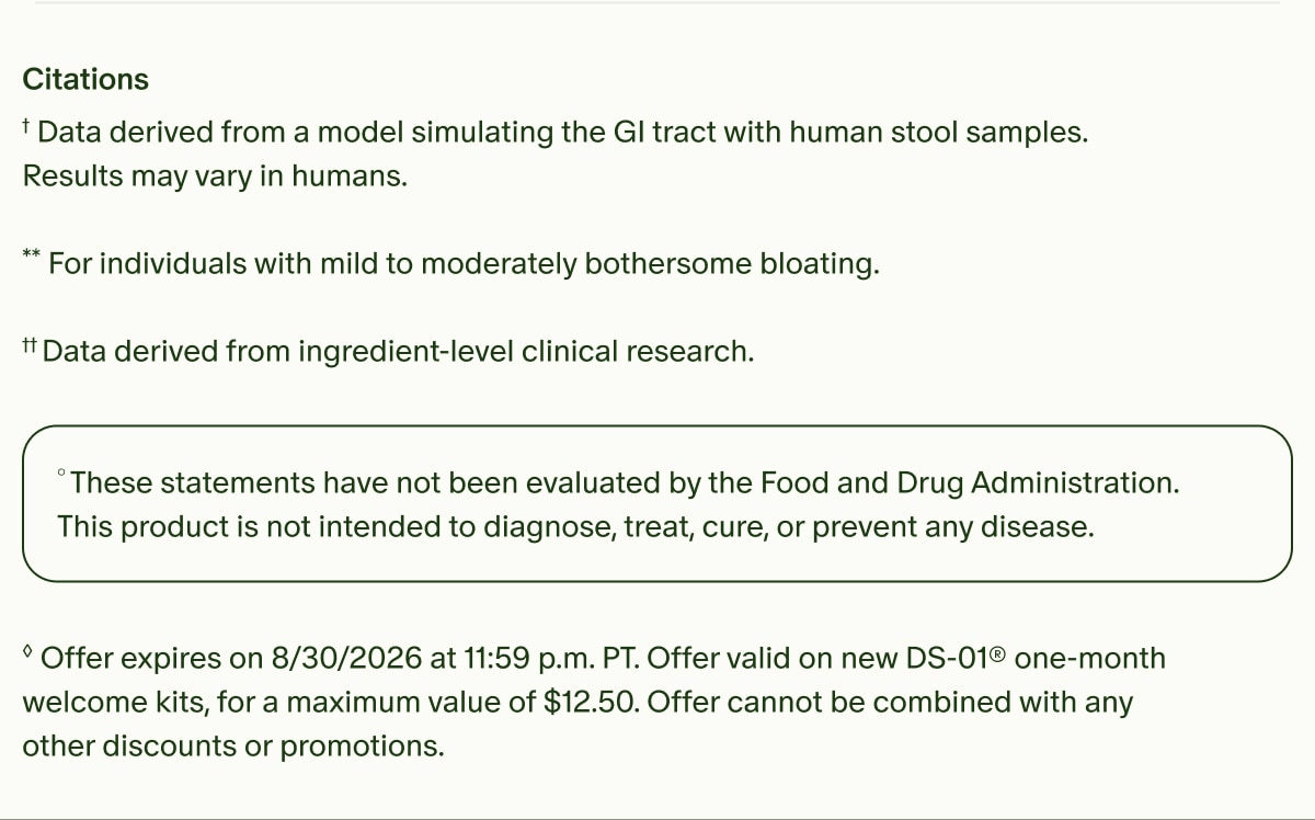 Citations | &dagger;Data derived from a model simulating the GI tract with human stool samples. Results may vary in humans. | **For individuals with mild to moderately bothersome bloating. | &dagger;&dagger;Data derived from ingredient-level clinical research. | &deg;These statements have not been evaluated by the Food and Drug Administration. This product is not intended to diagnose, treat, cure, or prevent any disease. | &loz;Offer expires on 8/30/2026 at 11:59 p.m. PT. Offer valid on new DS-01&reg; one-month welcome kits, for a maximum value of $12.50. Offer cannot be combined with any other discounts or promotions.