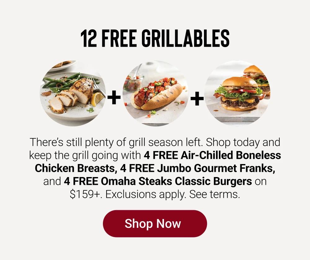12 FREE GRILLABLES

There&rsquo;s still plenty of grill season left. Shop today and keep the grill going with 4 FREE Air-Chilled Boneless Chicken Breasts, 4 FREE Jumbo Gourmet Franks, and  4 FREE Omaha Steaks Classic Burgers on $159+. Exclusions apply. See terms.

SHOP NOW
