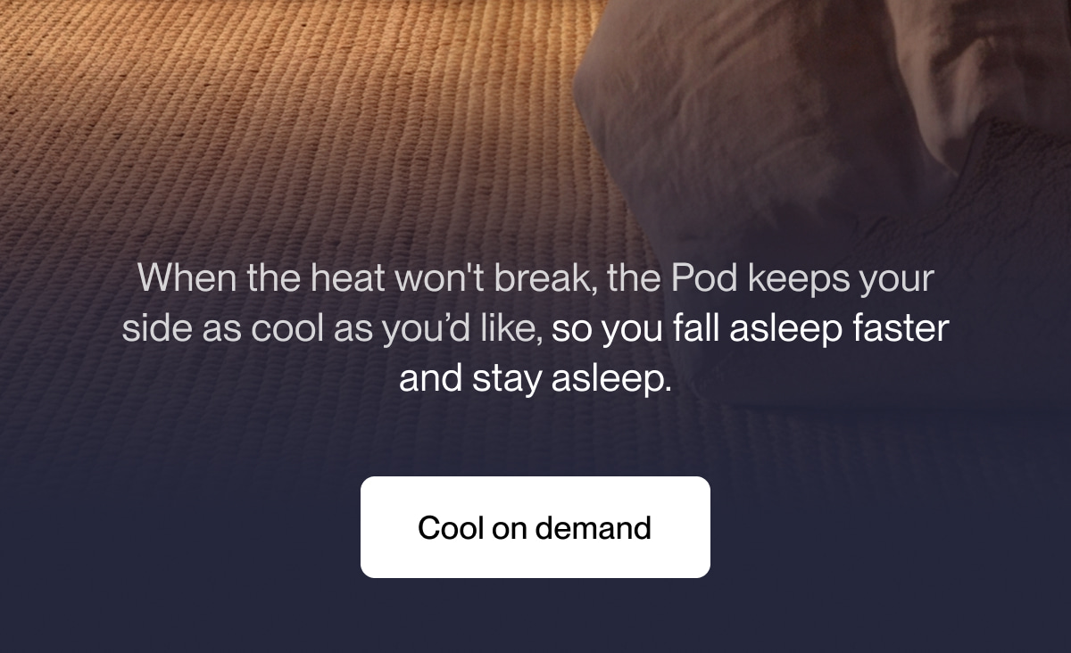 When the heat won't break, the Pod keeps your side as cool as you&rsquo;d like, so you fall asleep faster and stay asleep.