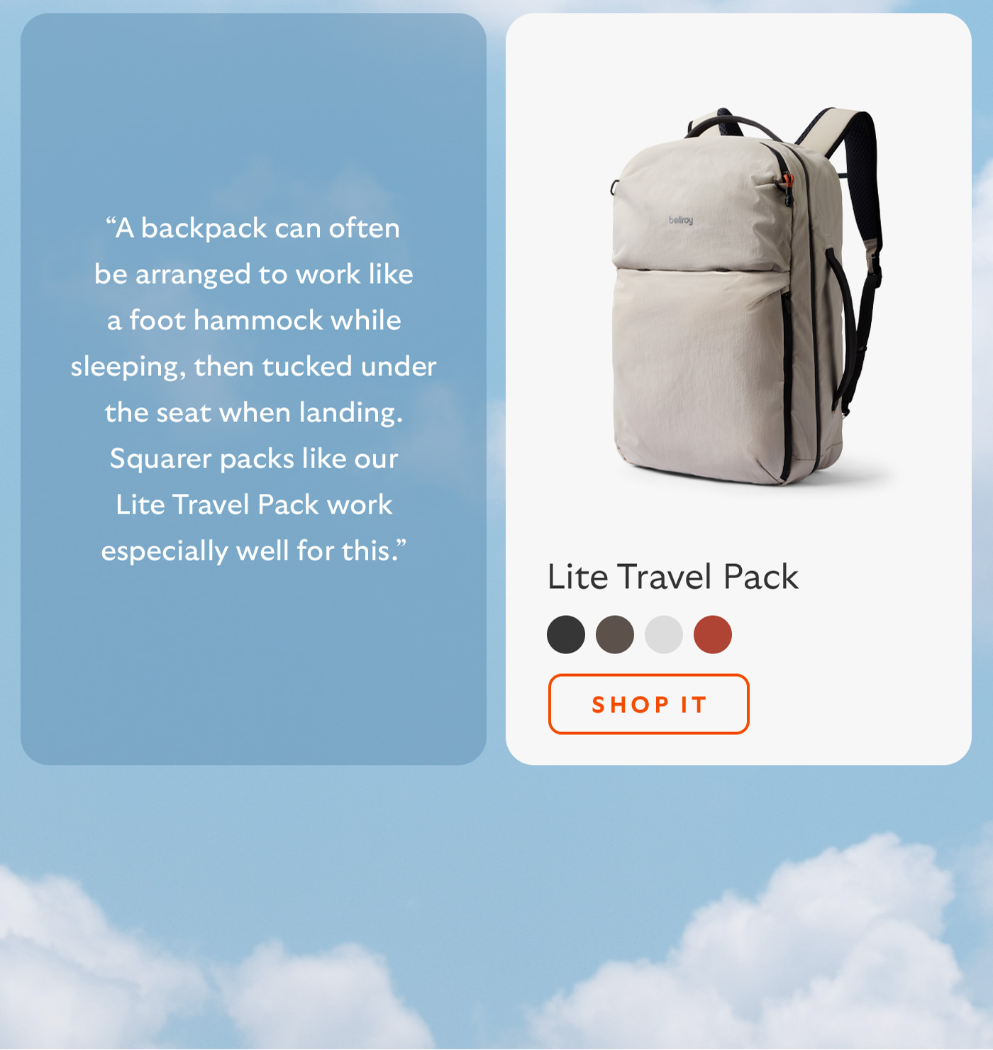 [Blurb/subheader] &ldquo;A backpack can often be arranged to work like a foot hammock while sleeping, then tucked under the seat when landing. Squarer packs like our Lite Travel Pack work especially well for this.&rdquo; [CTA] Shop it