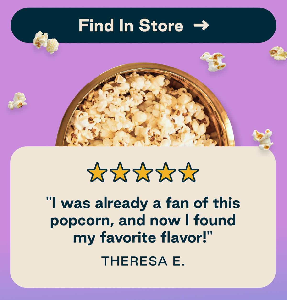 Five star review. "I was already a fan of this popcorn, and now I found my favorite flavor!" - Theresa E. 