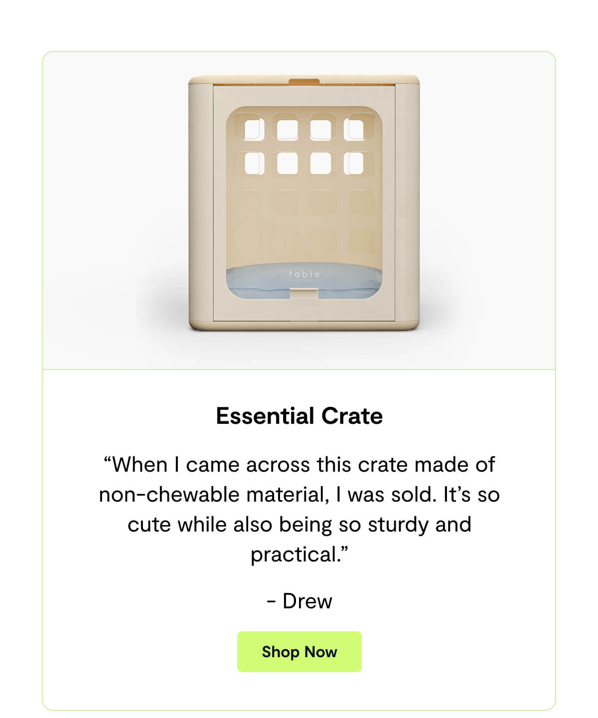 Essential Crate. &ldquo;When I came across this crate made of non-chewable material, I was sold. It&rsquo;s so cute while also being so sturdy and practical.&rdquo; - Drew. Shop Now