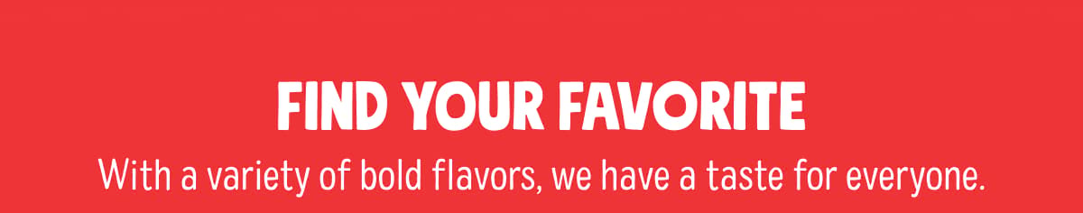Find your favorite | With a variety of bold flavors, we have a taste for everyone.