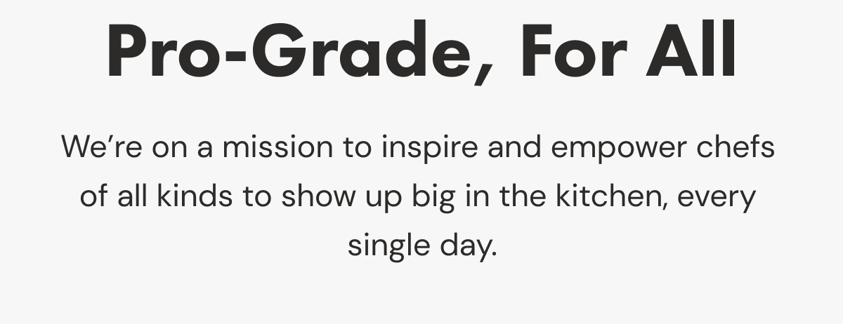 Pro-Grade, For All | We&rsquo;re on a mission to inspire and empower chefs  of all kinds to show up big in the kitchen, every  single day. 