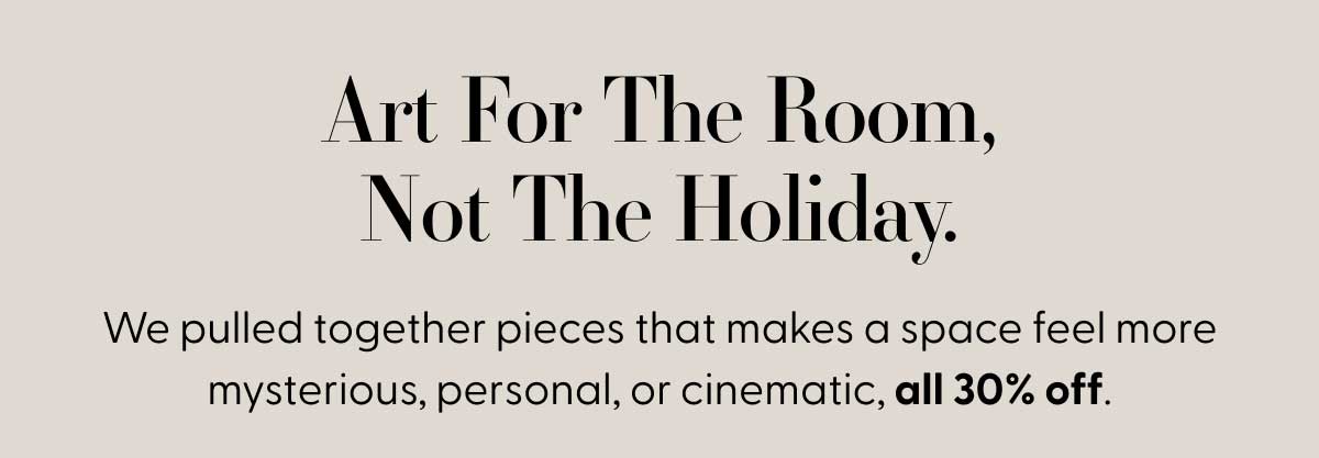 Art For The Room, Not The Holiday. | We pulled together pieces that makes a space feel more mysterious, personal, or cinematic, all 30% off.