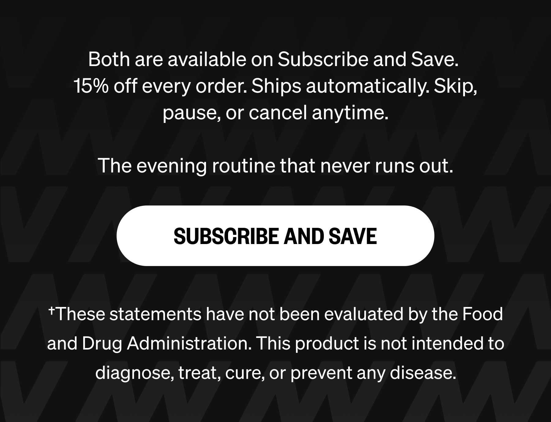 Both are available on Subscribe and Save.  15% off every order. Ships automatically. Skip, pause, or cancel anytime.  The evening routine that never runs out. SUBSCRIBE AND SAVE &dagger;These statements have not been evaluated by the Food and Drug Administration. This product is not intended to diagnose, treat, cure, or prevent any disease.