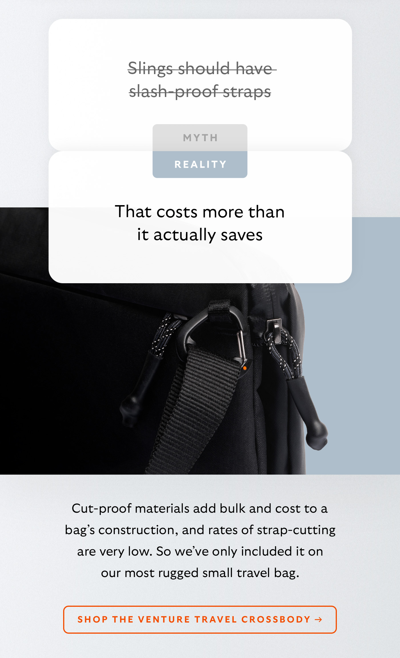 [Header] MYTH: Slings should have slash-proof straps [Header] REALITY: That costs more than it actually saves  [Blurb] Cut-proof materials add bulk and cost to a bag&rsquo;s construction, and rates of strap-cutting are very low. So we&rsquo;ve only included it on our most rugged travel sling. CTA Shop the Venture Travel Crossbody