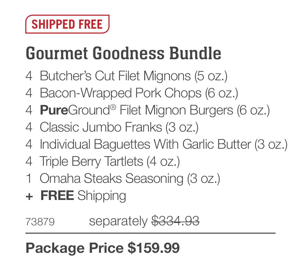 SHIPPED FREE

Gourmet Goodness Bundle_
4  Butcher&rsquo;s Cut Filet Mignons (5 oz.)
4  Bacon-Wrapped Pork Chops (6 oz.)
4  PureGround&reg; Filet Mignon Burgers (6 oz.)
4  Classic Jumbo Franks (3 oz.)
4  Individual Baguettes With Garlic Butter (3 oz.)
4  Triple Berry Tartlets (4 oz.)
1  Omaha Steaks Seasoning (3 oz.)
+  FREE Shipping
