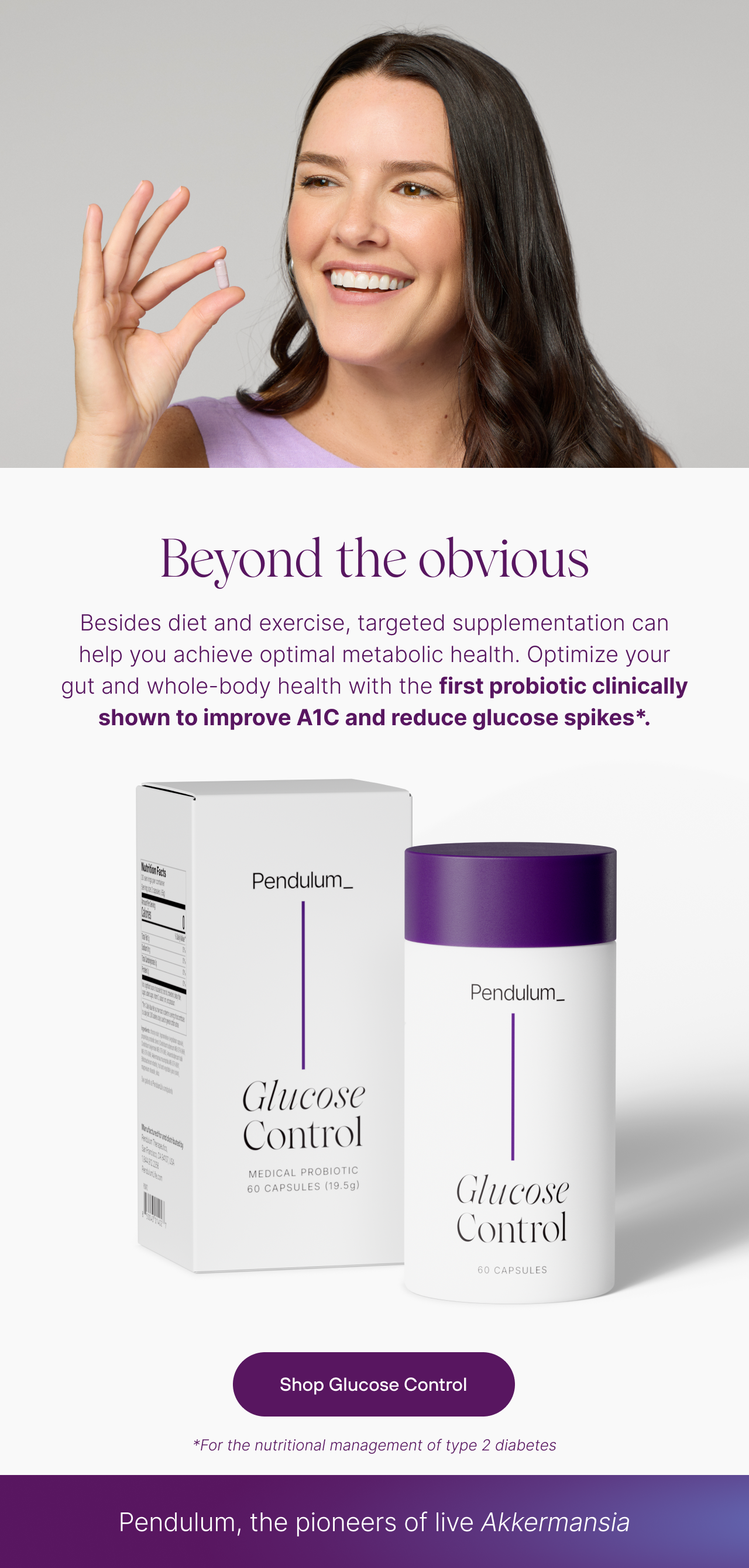 Beyond the obvious. Besides diet and exercise, targeted supplementation can help you achieve optimal metabolic health. Optimize your gut and whole-body health with the first probiotic clinically shown to improve A1C and reduce glucose spikes. For the nutritional management of type 2 diabetes. Shop Glucose Control.