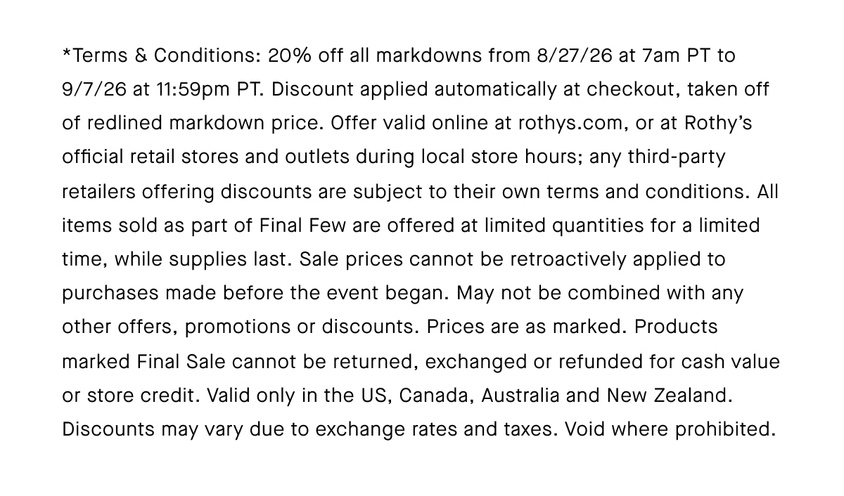 *Terms & Conditions: 20% off all markdowns from 8/27/26 at 7am PT to 9/7/26 at 11:59pm PT. Discount applied automatically at checkout, taken off of redlined markdown price. Offer valid online at rothys.com, or at Rothy&rsquo;s official retail stores and outlets during local store hours; any third-party retailers offering discounts are subject to their own terms and conditions. All items sold as part of Final Few are offered at limited quantities for a limited time, while supplies last. Sale prices cannot be retroactively applied to purchases made before the event began. May not be combined with any other offers, promotions or discounts. Prices are as marked. Products marked Final Sale cannot be returned, exchanged or refunded for cash value or store credit. Valid only in the US, Canada, Australia and New Zealand. Discounts may vary due to exchange rates and taxes. Void where prohibited.